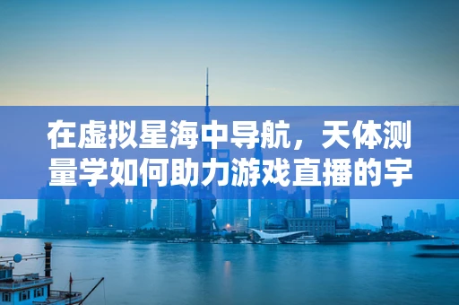 在虚拟星海中导航，天体测量学如何助力游戏直播的宇宙探索？