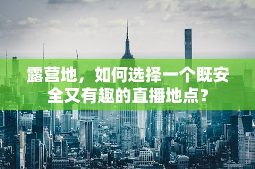 露营地，如何选择一个既安全又有趣的直播地点？
