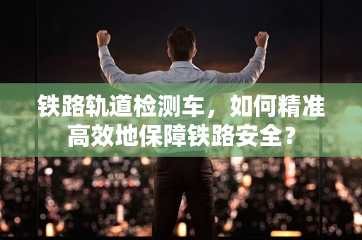 铁路轨道检测车，如何精准高效地保障铁路安全？