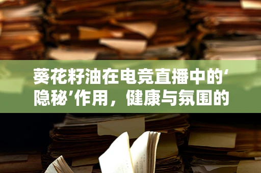 葵花籽油在电竞直播中的‘隐秘’作用，健康与氛围的双重提升？