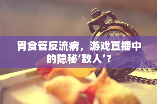 胃食管反流病，游戏直播中的隐秘‘敌人’？