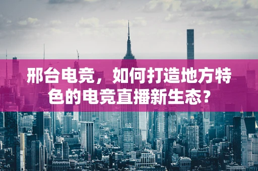 邢台电竞，如何打造地方特色的电竞直播新生态？