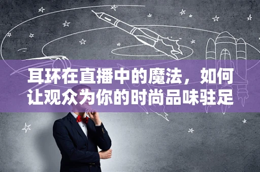 耳环在直播中的魔法，如何让观众为你的时尚品味驻足？