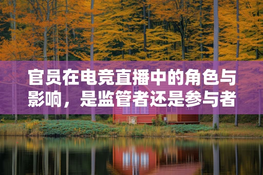 官员在电竞直播中的角色与影响，是监管者还是参与者？