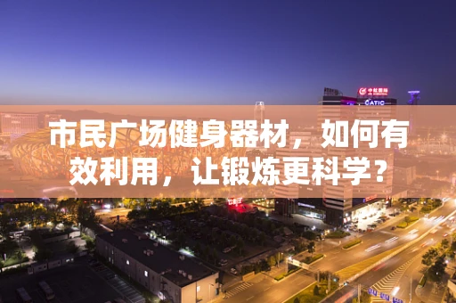 市民广场健身器材，如何有效利用，让锻炼更科学？