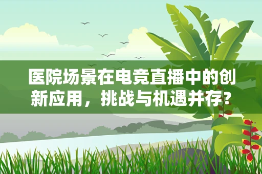 医院场景在电竞直播中的创新应用，挑战与机遇并存？