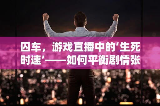 囚车，游戏直播中的‘生死时速’——如何平衡剧情张力与观众体验？