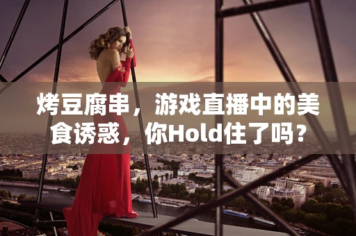 烤豆腐串，游戏直播中的美食诱惑，你Hold住了吗？
