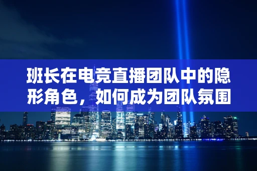 班长在电竞直播团队中的隐形角色，如何成为团队氛围的粘合剂？