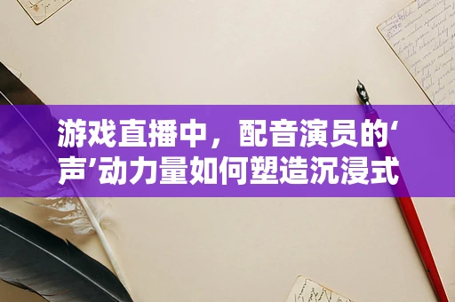 游戏直播中，配音演员的‘声’动力量如何塑造沉浸式体验？