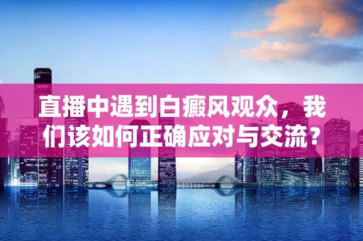 直播中遇到白癜风观众，我们该如何正确应对与交流？