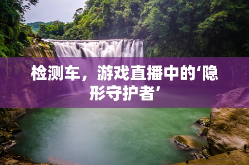 检测车，游戏直播中的‘隐形守护者’