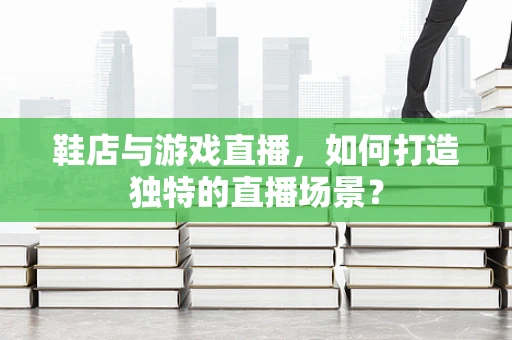 鞋店与游戏直播，如何打造独特的直播场景？