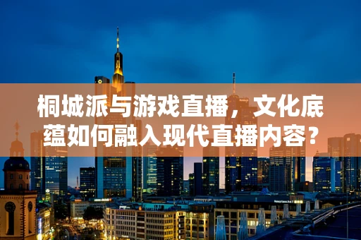 桐城派与游戏直播，文化底蕴如何融入现代直播内容？