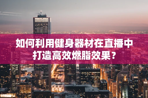 如何利用健身器材在直播中打造高效燃脂效果？
