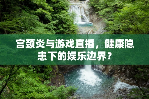 宫颈炎与游戏直播，健康隐患下的娱乐边界？