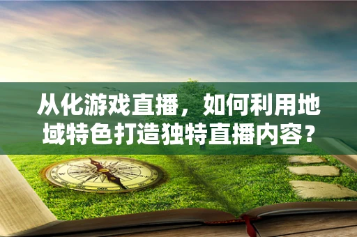 从化游戏直播，如何利用地域特色打造独特直播内容？