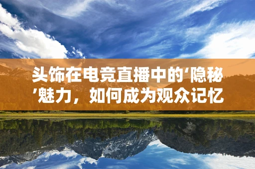 头饰在电竞直播中的‘隐秘’魅力，如何成为观众记忆的亮点？