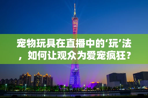 宠物玩具在直播中的‘玩’法，如何让观众为爱宠疯狂？