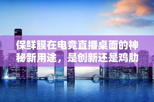 保鲜膜在电竞直播桌面的神秘新用途，是创新还是鸡肋？