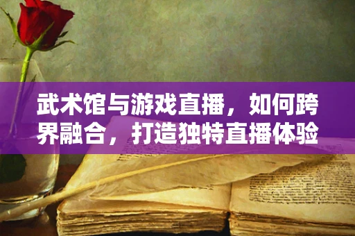 武术馆与游戏直播，如何跨界融合，打造独特直播体验？