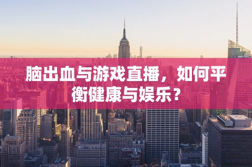 脑出血与游戏直播，如何平衡健康与娱乐？