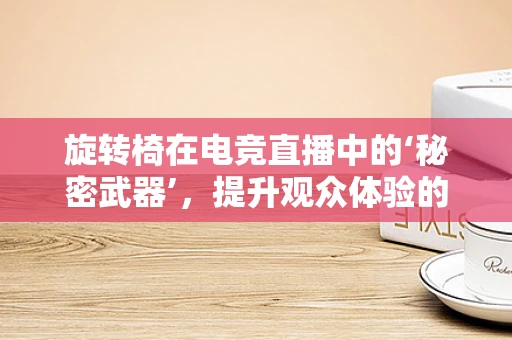 旋转椅在电竞直播中的‘秘密武器’，提升观众体验的背后逻辑是什么？