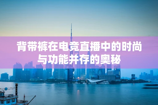 背带裤在电竞直播中的时尚与功能并存的奥秘