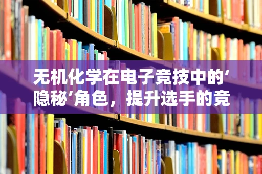 无机化学在电子竞技中的‘隐秘’角色，提升选手的竞技状态与健康