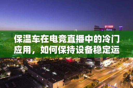 保温车在电竞直播中的冷门应用，如何保持设备稳定运行？
