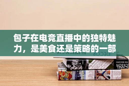 包子在电竞直播中的独特魅力，是美食还是策略的一部分？