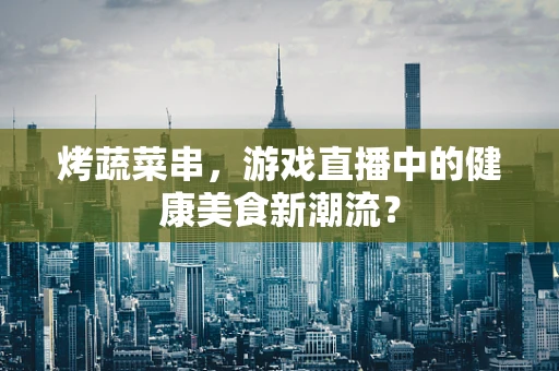 烤蔬菜串，游戏直播中的健康美食新潮流？
