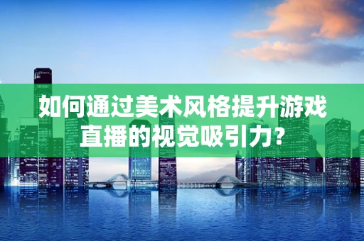 如何通过美术风格提升游戏直播的视觉吸引力？