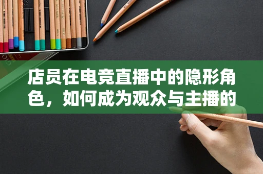 店员在电竞直播中的隐形角色，如何成为观众与主播的桥梁？