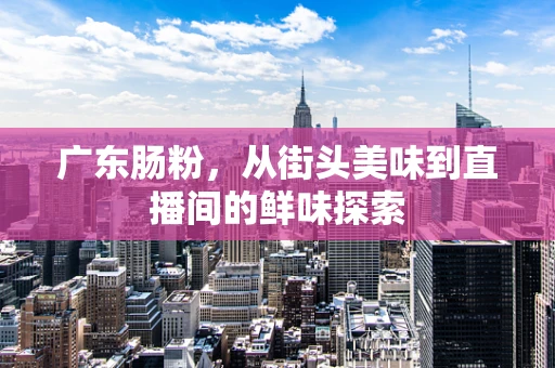 广东肠粉，从街头美味到直播间的鲜味探索