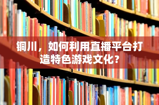 铜川，如何利用直播平台打造特色游戏文化？