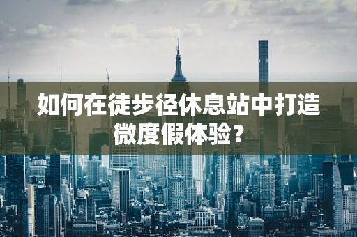 如何在徒步径休息站中打造微度假体验？