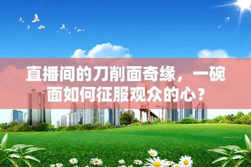 直播间的刀削面奇缘，一碗面如何征服观众的心？