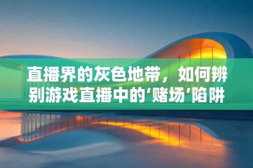 直播界的灰色地带，如何辨别游戏直播中的‘赌场’陷阱？