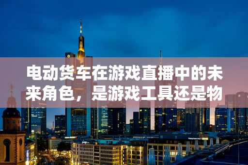 电动货车在游戏直播中的未来角色，是游戏工具还是物流新宠？