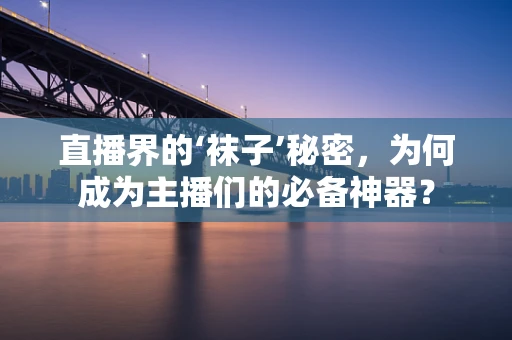 直播界的‘袜子’秘密，为何成为主播们的必备神器？