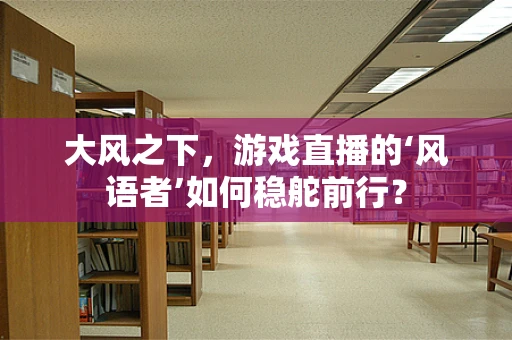 大风之下，游戏直播的‘风语者’如何稳舵前行？