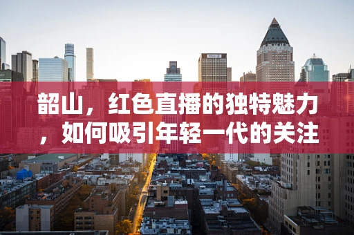韶山，红色直播的独特魅力，如何吸引年轻一代的关注？