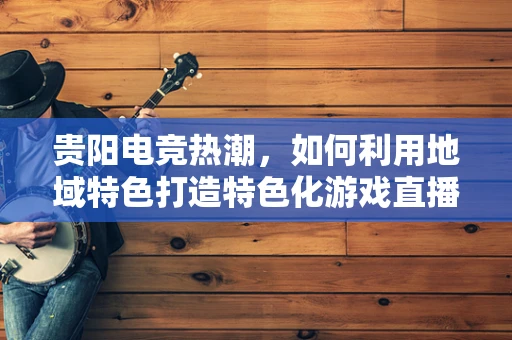 贵阳电竞热潮，如何利用地域特色打造特色化游戏直播内容？