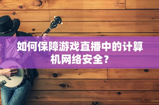如何保障游戏直播中的计算机网络安全？