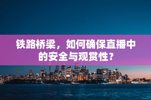 铁路桥梁，如何确保直播中的安全与观赏性？