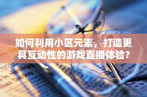 如何利用小区元素，打造更具互动性的游戏直播体验？