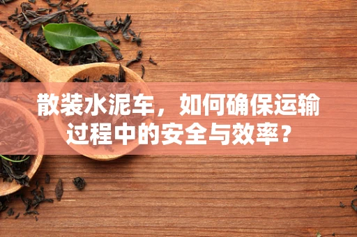 散装水泥车，如何确保运输过程中的安全与效率？
