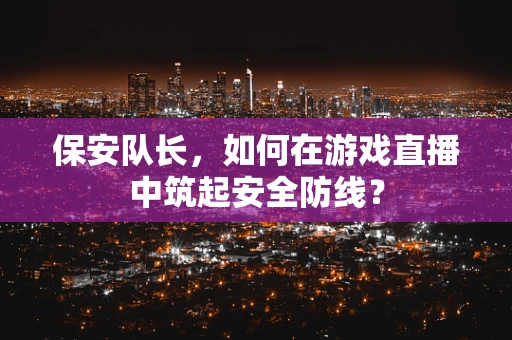 保安队长，如何在游戏直播中筑起安全防线？