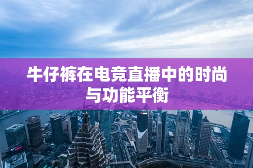 牛仔裤在电竞直播中的时尚与功能平衡